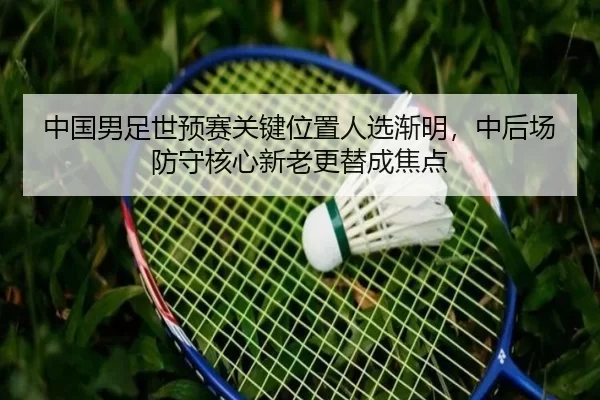 中国男足世预赛关键位置人选渐明，中后场防守核心新老更替成焦点